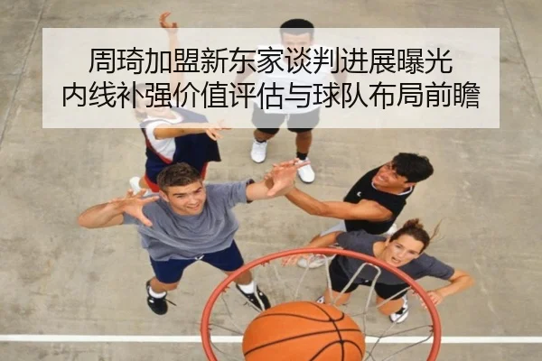 周琦加盟新东家谈判进展曝光 内线补强价值评估与球队布局前瞻